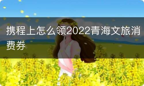 携程上怎么领2022青海文旅消费券