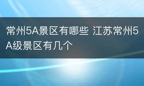 常州5A景区有哪些 江苏常州5A级景区有几个