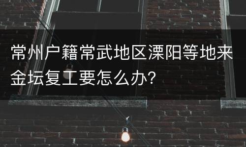常州户籍常武地区溧阳等地来金坛复工要怎么办？