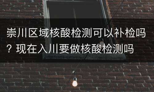 崇川区域核酸检测可以补检吗? 现在入川要做核酸检测吗