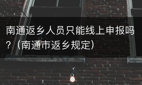 南通返乡人员只能线上申报吗?（南通市返乡规定）