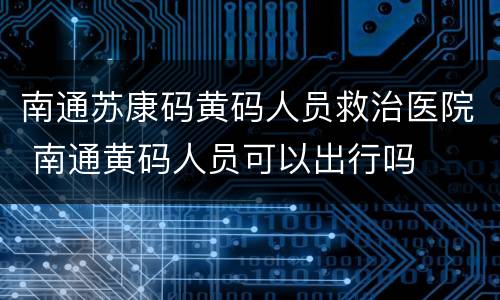 南通苏康码黄码人员救治医院 南通黄码人员可以出行吗