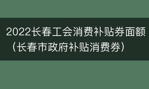 2022长春工会消费补贴券面额（长春市政府补贴消费券）