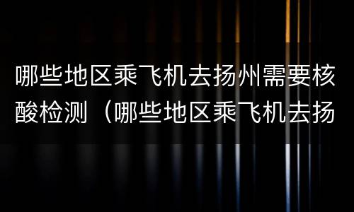 哪些地区乘飞机去扬州需要核酸检测（哪些地区乘飞机去扬州需要核酸检测结果）