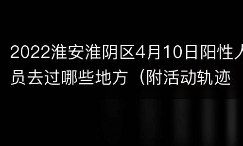 2022淮安淮阴区4月10日阳性人员去过哪些地方（附活动轨迹）