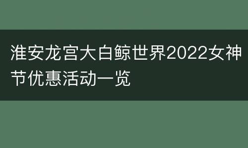 淮安龙宫大白鲸世界2022女神节优惠活动一览