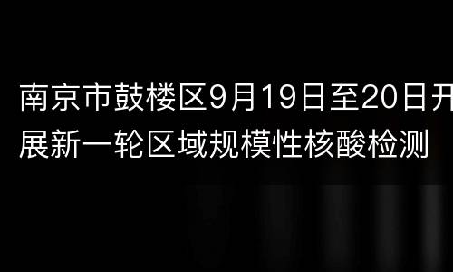 南京市鼓楼区9月19日至20日开展新一轮区域规模性核酸检测