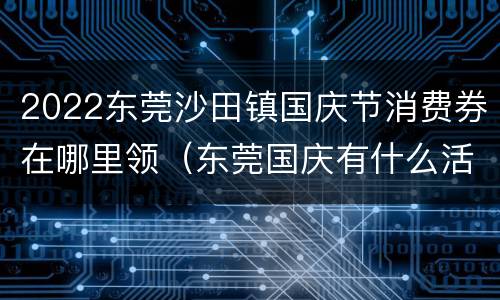 2022东莞沙田镇国庆节消费券在哪里领（东莞国庆有什么活动?）