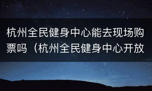 杭州全民健身中心能去现场购票吗（杭州全民健身中心开放时间）