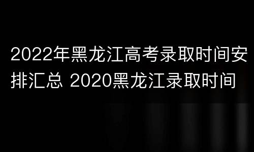2022年黑龙江高考录取时间安排汇总 2020黑龙江录取时间
