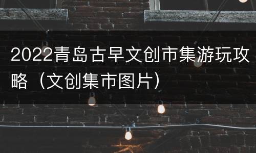 2022青岛古早文创市集游玩攻略（文创集市图片）