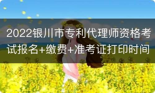 2022银川市专利代理师资格考试报名+缴费+准考证打印时间一览