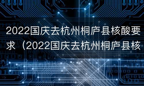 2022国庆去杭州桐庐县核酸要求（2022国庆去杭州桐庐县核酸要求）