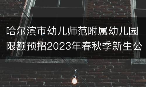 哈尔滨市幼儿师范附属幼儿园限额预招2023年春秋季新生公告