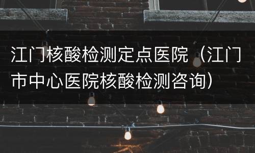 江门核酸检测定点医院（江门市中心医院核酸检测咨询）