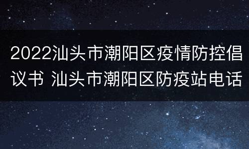 2022汕头市潮阳区疫情防控倡议书 汕头市潮阳区防疫站电话