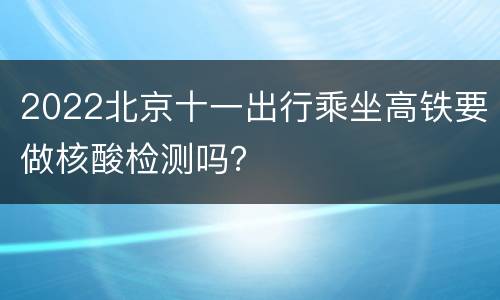 2022北京十一出行乘坐高铁要做核酸检测吗？