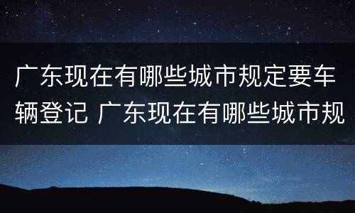 广东现在有哪些城市规定要车辆登记 广东现在有哪些城市规定要车辆登记证书