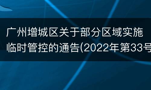 广州增城区关于部分区域实施临时管控的通告(2022年第33号)