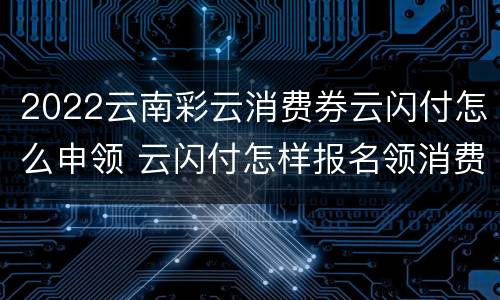 2022云南彩云消费券云闪付怎么申领 云闪付怎样报名领消费券