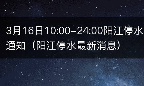 3月16日10:00-24:00阳江停水通知（阳江停水最新消息）