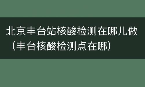 北京丰台站核酸检测在哪儿做（丰台核酸检测点在哪）