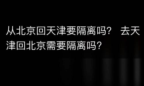 从北京回天津要隔离吗？ 去天津回北京需要隔离吗?
