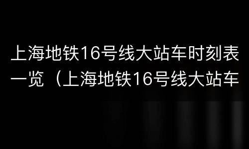 上海地铁16号线大站车时刻表一览（上海地铁16号线大站车时刻表一览查询）