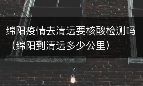 绵阳疫情去清远要核酸检测吗（绵阳到清远多少公里）