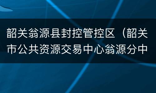 韶关翁源县封控管控区（韶关市公共资源交易中心翁源分中心）