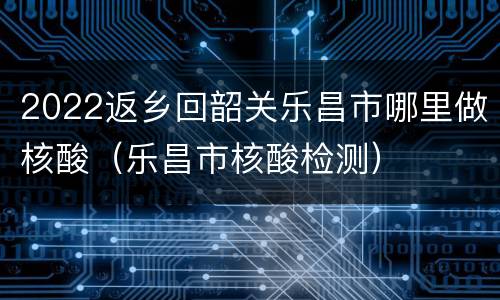 2022返乡回韶关乐昌市哪里做核酸（乐昌市核酸检测）