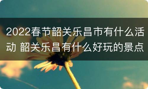 2022春节韶关乐昌市有什么活动 韶关乐昌有什么好玩的景点