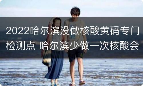2022哈尔滨没做核酸黄码专门检测点 哈尔滨少做一次核酸会变黄码吗