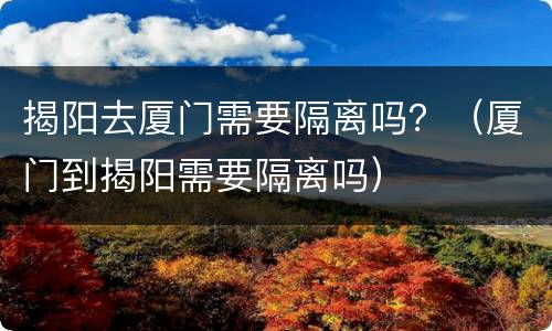 揭阳去厦门需要隔离吗？（厦门到揭阳需要隔离吗）