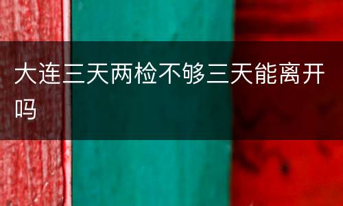 大连三天两检不够三天能离开吗