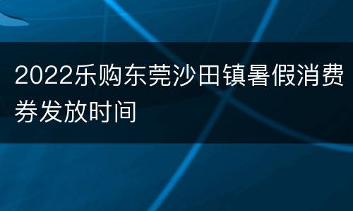 2022乐购东莞沙田镇暑假消费券发放时间