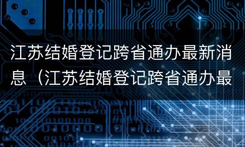 江苏结婚登记跨省通办最新消息（江苏结婚登记跨省通办最新消息新闻）