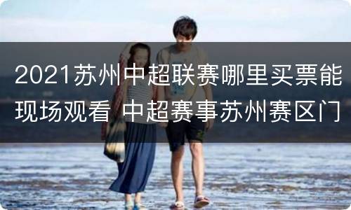 2021苏州中超联赛哪里买票能现场观看 中超赛事苏州赛区门票哪里买