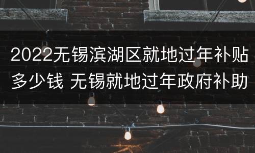 2022无锡滨湖区就地过年补贴多少钱 无锡就地过年政府补助