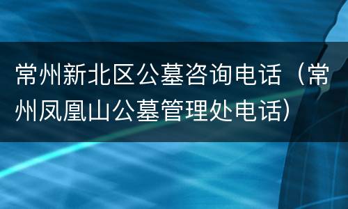 常州新北区公墓咨询电话（常州凤凰山公墓管理处电话）
