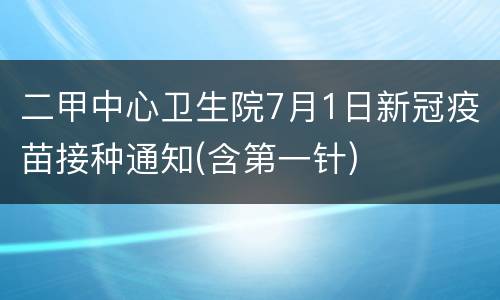 二甲中心卫生院7月1日新冠疫苗接种通知(含第一针)