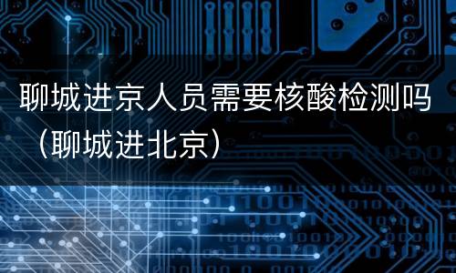 聊城进京人员需要核酸检测吗（聊城进北京）
