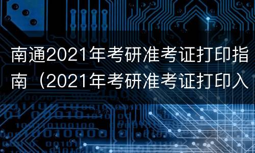南通2021年考研准考证打印指南（2021年考研准考证打印入口）