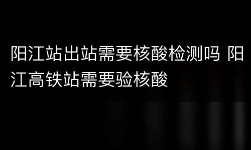 阳江站出站需要核酸检测吗 阳江高铁站需要验核酸