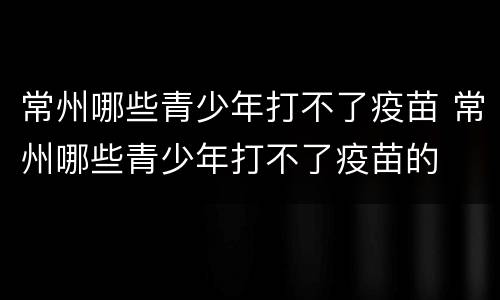 常州哪些青少年打不了疫苗 常州哪些青少年打不了疫苗的