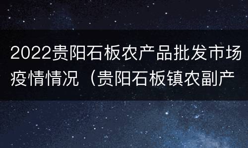 2022贵阳石板农产品批发市场疫情情况（贵阳石板镇农副产品批发市场）