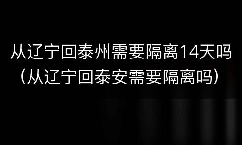 从辽宁回泰州需要隔离14天吗（从辽宁回泰安需要隔离吗）