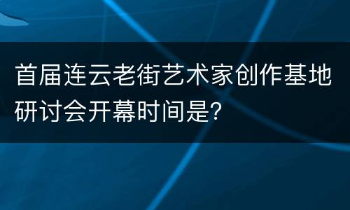 首届连云老街艺术家创作基地研讨会开幕时间是？
