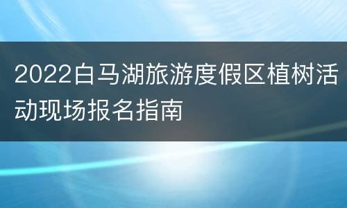 2022白马湖旅游度假区植树活动现场报名指南