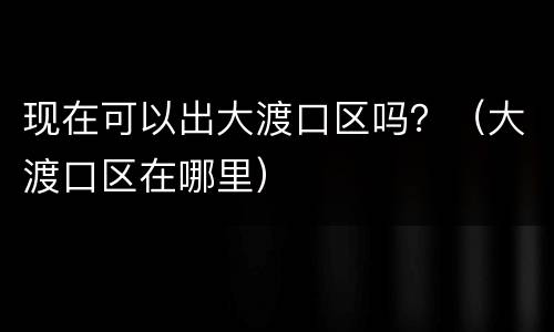 现在可以出大渡口区吗？（大渡口区在哪里）